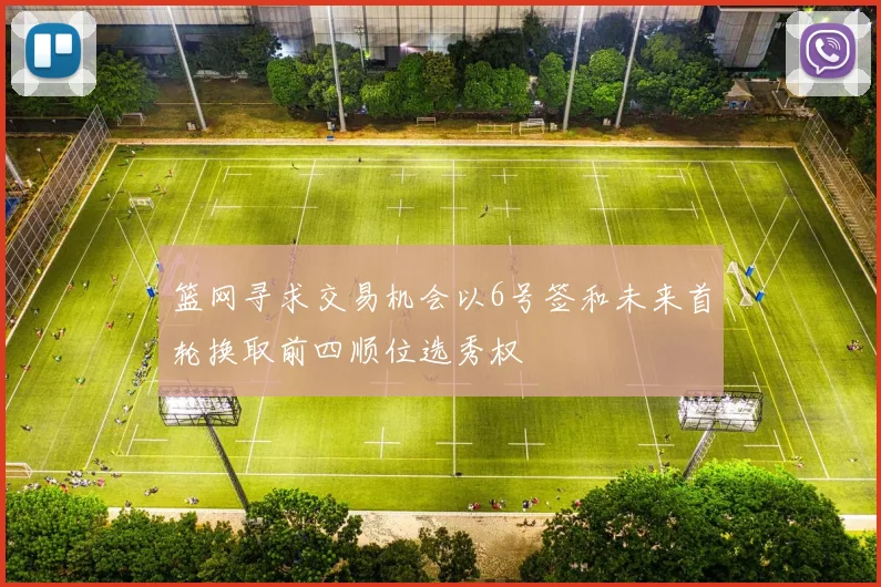 篮网寻求交易机会以6号签和未来首轮换取前四顺位选秀权