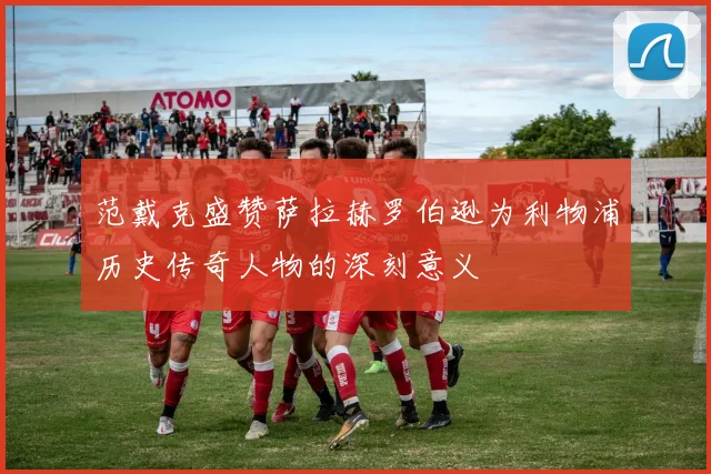 范戴克盛赞萨拉赫罗伯逊为利物浦历史传奇人物的深刻意义