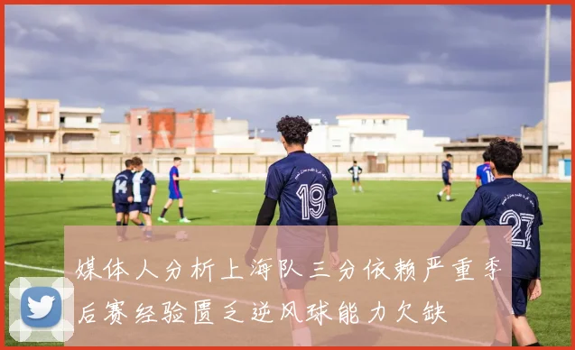 媒体人分析上海队三分依赖严重季后赛经验匮乏逆风球能力欠缺