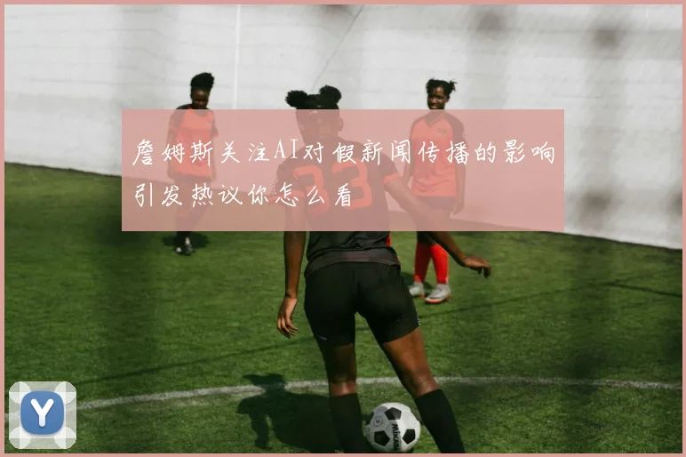 詹姆斯关注AI对假新闻传播的影响引发热议你怎么看