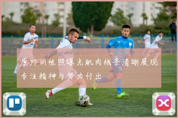 原帅训练照曝光肌肉线条清晰展现专注精神与努力付出