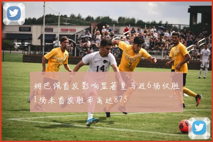 姆巴佩首发影响显著皇马近6场仅胜1场未首发胜率高达875