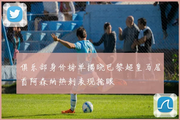 俱乐部身价榜单揭晓巴黎超皇马居首阿森纳热刺表现抢眼