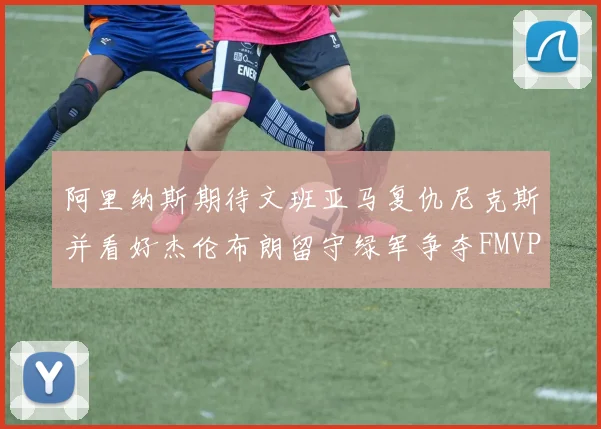 阿里纳斯期待文班亚马复仇尼克斯并看好杰伦布朗留守绿军争夺FMVP