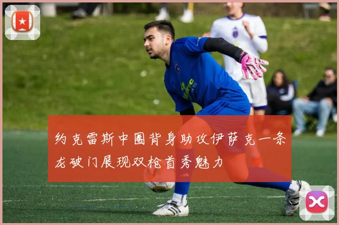 约克雷斯中圈背身助攻伊萨克一条龙破门展现双枪首秀魅力