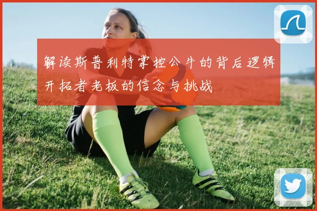 解读斯普利特掌控公牛的背后逻辑开拓者老板的信念与挑战