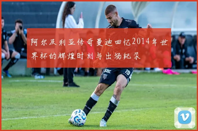 阿尔及利亚传奇曼迪回忆2014年世界杯的辉煌时刻与出场纪录