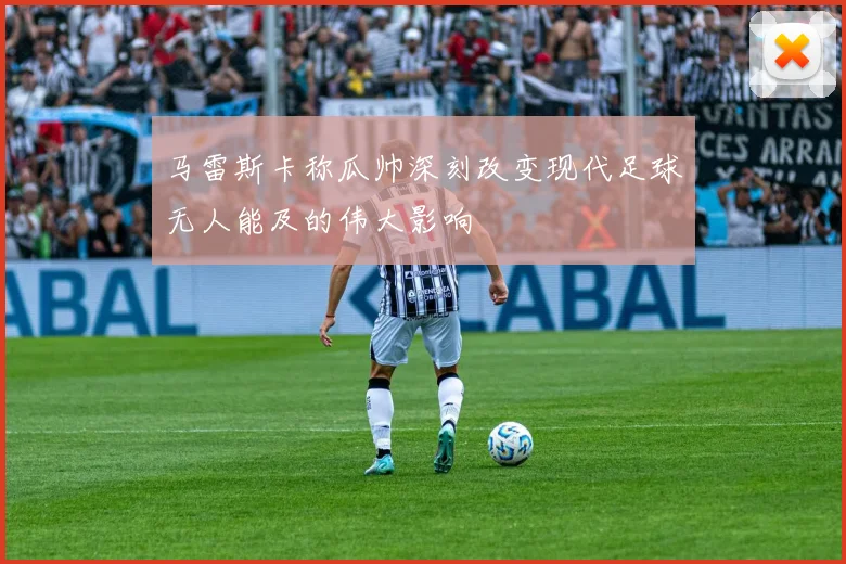 马雷斯卡称瓜帅深刻改变现代足球无人能及的伟大影响