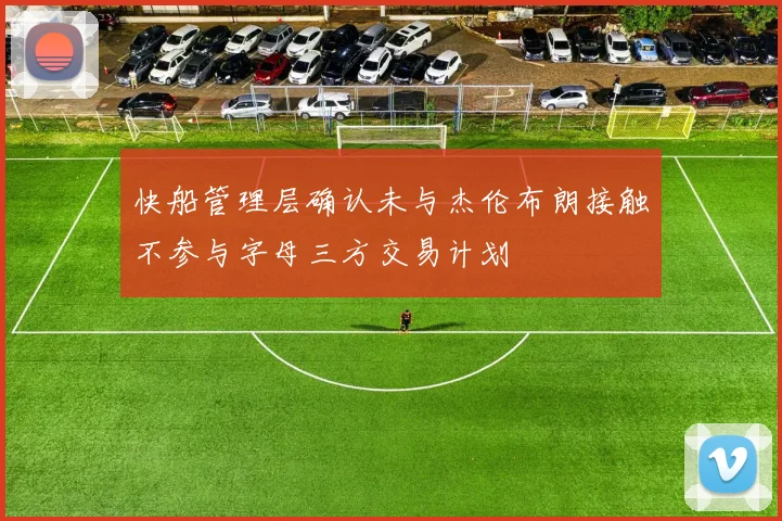 快船管理层确认未与杰伦布朗接触不参与字母三方交易计划