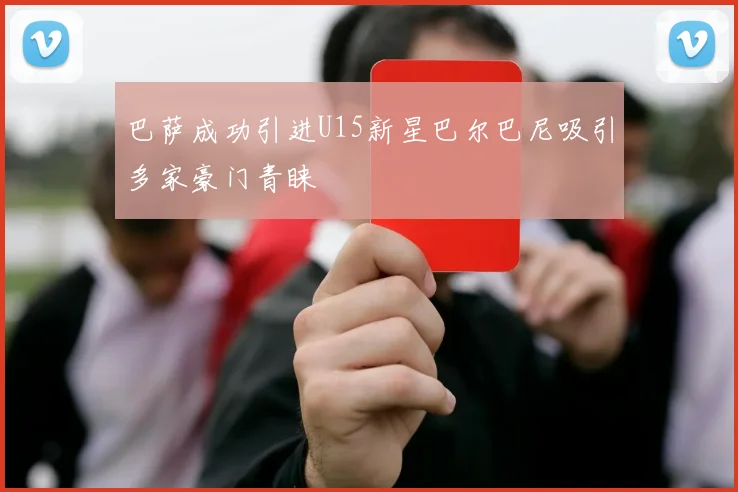 巴萨成功引进U15新星巴尔巴尼吸引多家豪门青睐