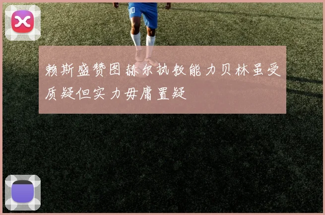 赖斯盛赞图赫尔执教能力贝林虽受质疑但实力毋庸置疑