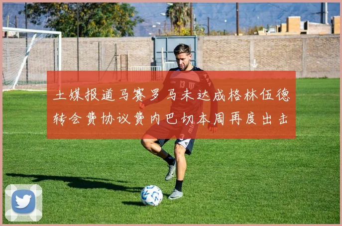 土媒报道马赛罗马未达成格林伍德转会费协议费内巴切本周再度出击