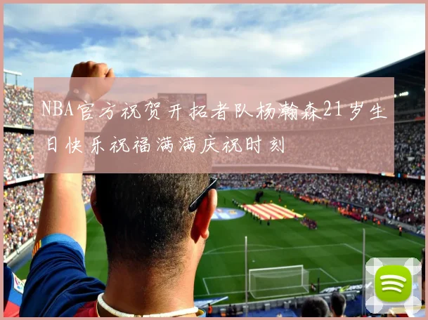 NBA官方祝贺开拓者队杨瀚森21岁生日快乐祝福满满庆祝时刻