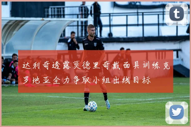 达利奇透露莫德里奇戴面具训练克罗地亚全力争取小组出线目标