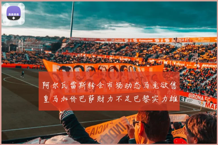 阿尔瓦雷斯转会市场动态马竞欲售皇马加价巴萨财力不足巴黎实力雄厚