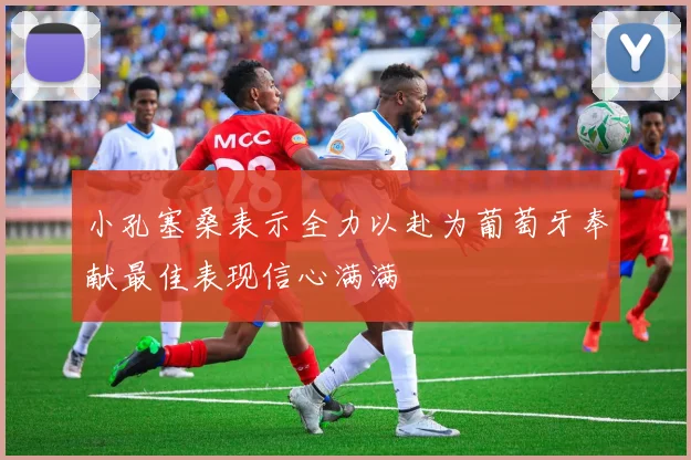 小孔塞桑表示全力以赴为葡萄牙奉献最佳表现信心满满