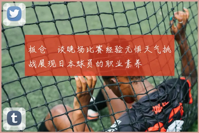 板仓滉谈晚场比赛经验无惧天气挑战展现日本球员的职业素养