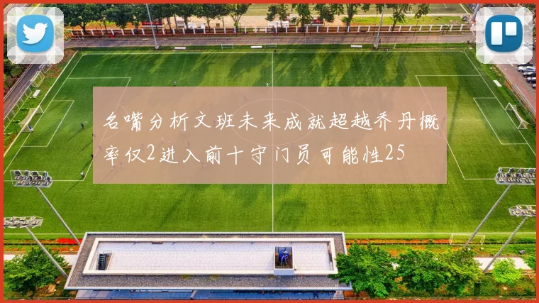 名嘴分析文班未来成就超越乔丹概率仅2进入前十守门员可能性25