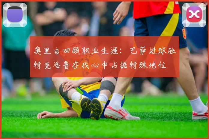 奥里吉回顾职业生涯：巴萨进球独特克洛普在我心中占据特殊地位
