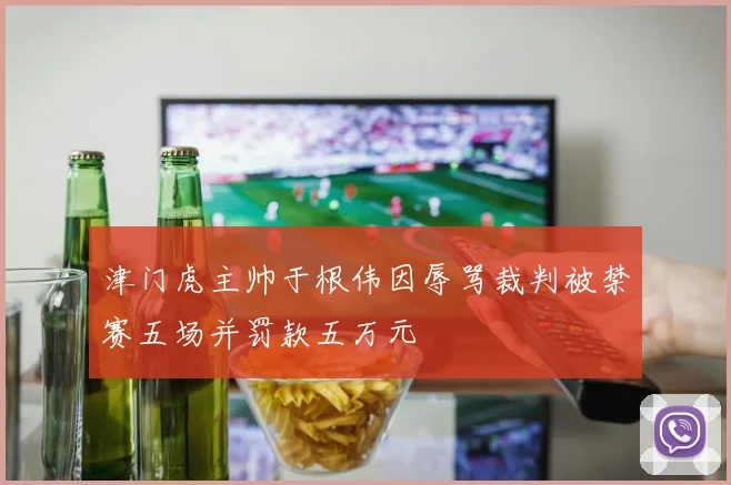 津门虎主帅于根伟因辱骂裁判被禁赛五场并罚款五万元